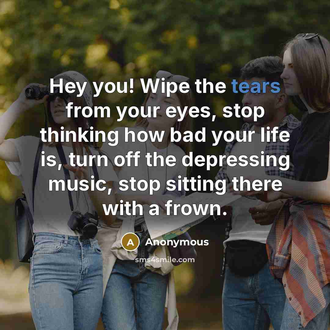 “Hey you! Wipe the tears from your eyes, stop thinking…” quote by Anonymous