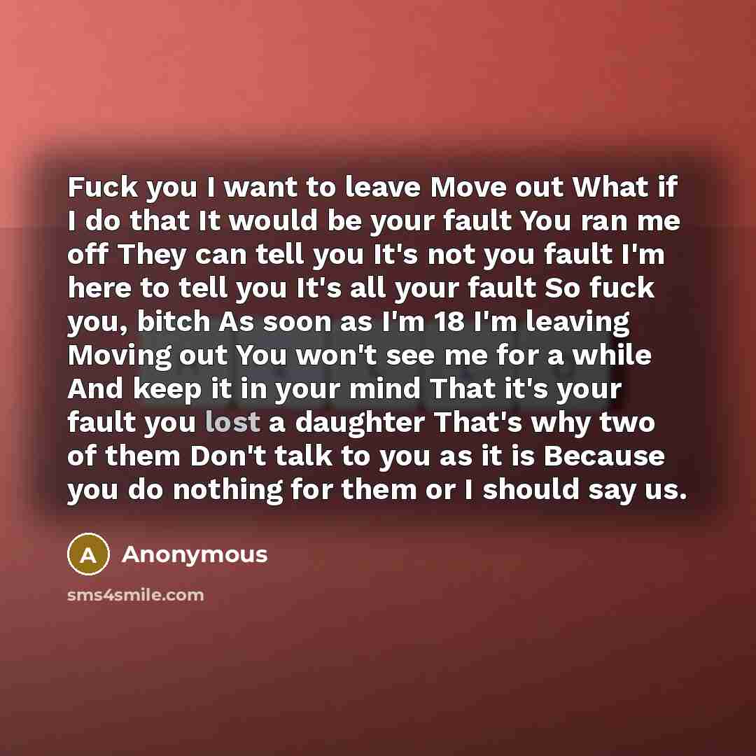 “Fuck you I want to leave Move out What if I do that It would be your fault You ran me off They can tell you It's not you fault I'm here to tell you It's all your fault So fuck you, bitch As soon as I'm 18 I'm leaving Moving out You won't see me for a while And keep it in your mind That it's your…” quote by Anonymous