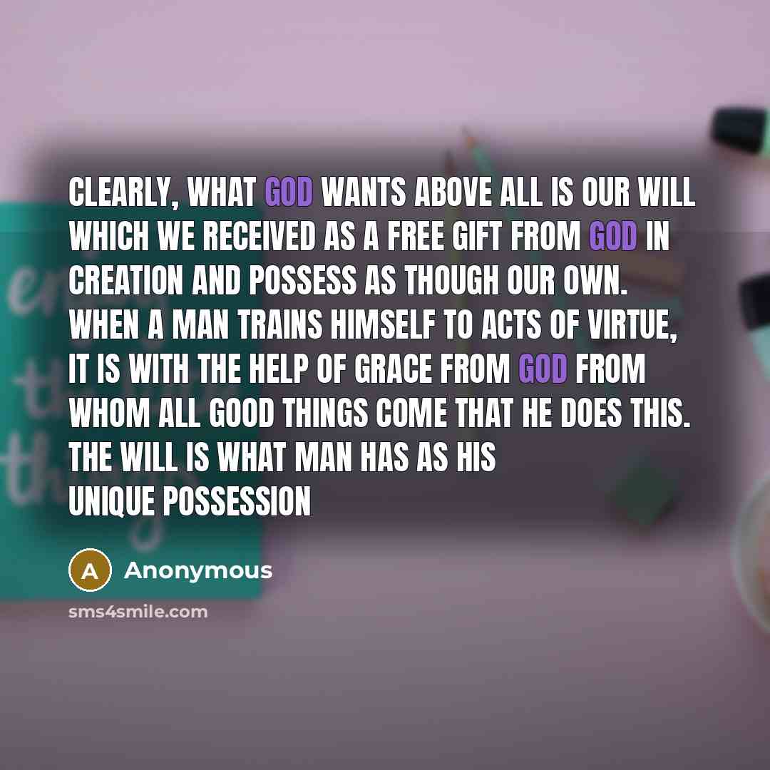 “Clearly, what God wants above all is our will which we received as a free gift from God in creation and possess as though our own. When a man trains himself to acts of virtue, it is with the help of grace from God from whom all good things come that he does this. The will is what man has as his…” quote by Anonymous