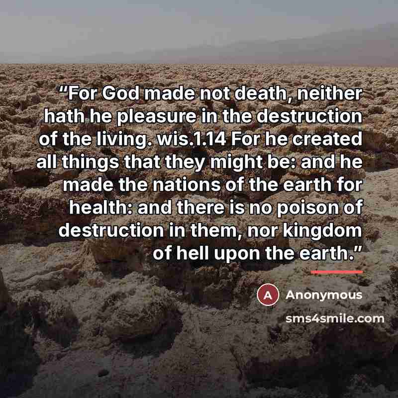 “For God made not death, neither hath he pleasure in the destruction of the living. wis.1.14 For he created all things that they might be: and he made the nations of the earth for health: and there is no poison of destruction in them, nor kingdom of hell upon the earth.” quote by Anonymous