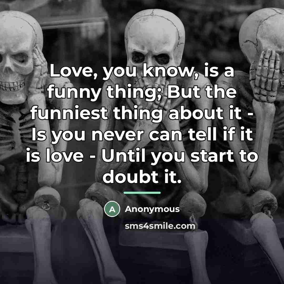 “Love, you know, is a funny thing; But the funniest thing about it - Is you never can tell if it is love - Until you start to doubt it.” quote by Anonymous