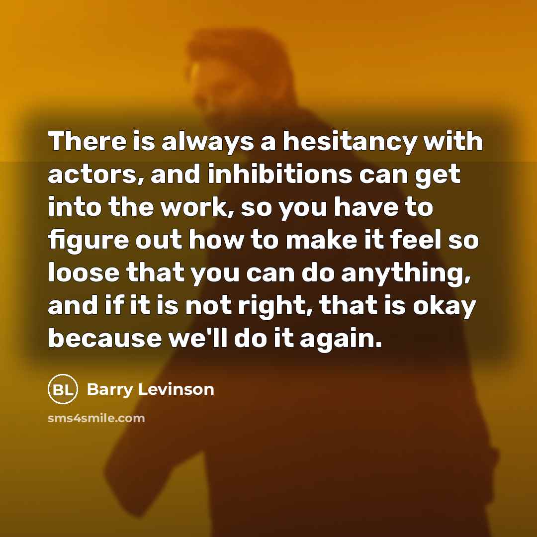 “There is always a hesitancy with actors, and inhibitions can get into the work, so you have to figure out how to make it feel so loose that you can do anything, and if it is not right, that is okay because we'll do it again.” quote by Barry Levinson