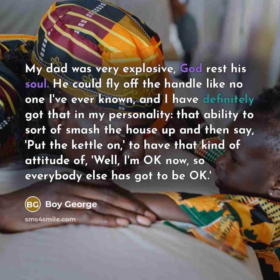 “My dad was very explosive, God rest his soul. He could fly off the handle like no one I've ever known, and I have definitely got that in my personality: that ability to sort of smash the house up and then say, 'Put the kettle on,' to have that kind of attitude of, 'Well, I'm OK now, so everybody…” quote by Boy George