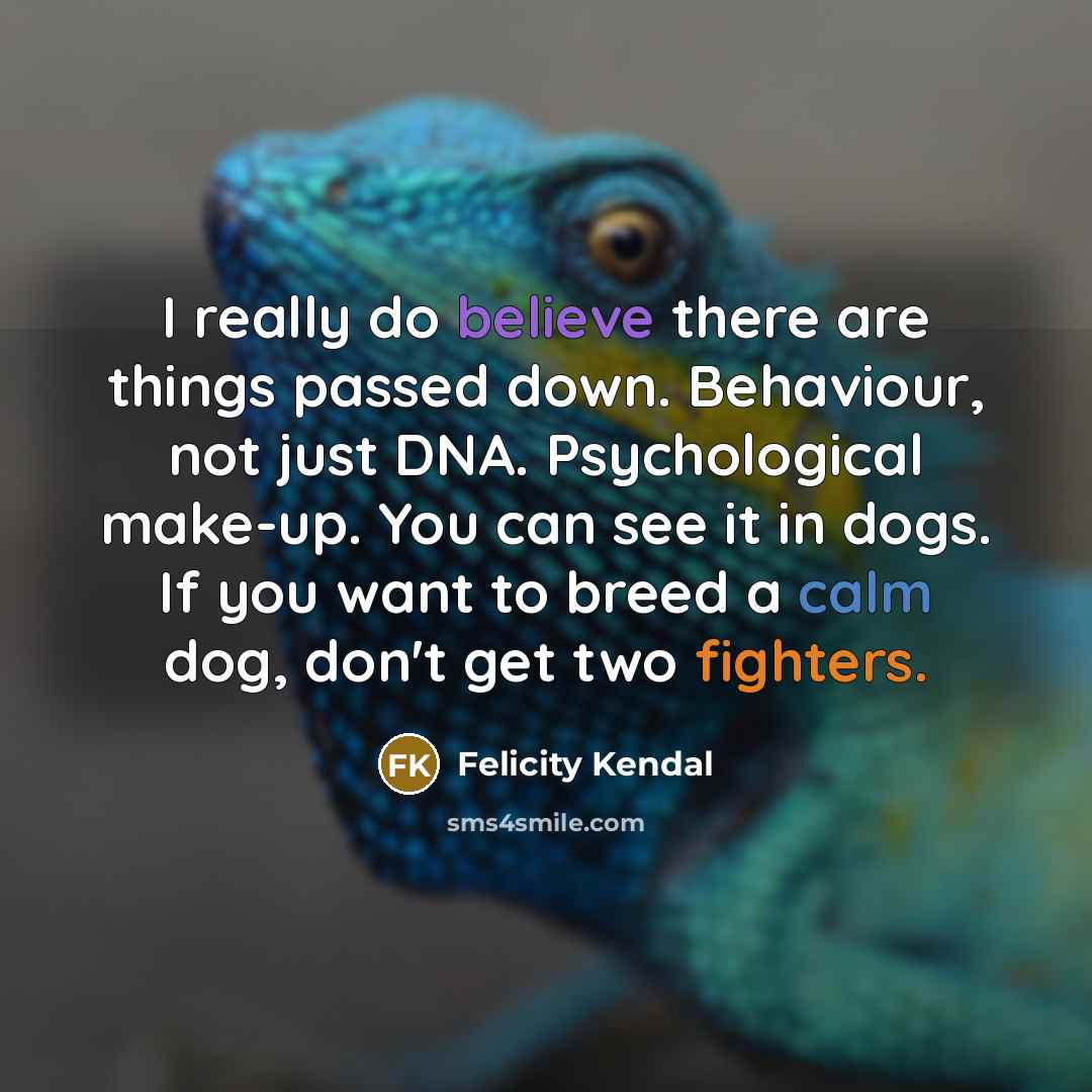 “I really do believe there are things passed down. Behaviour, not just DNA. Psychological make-up. You can see it in dogs. If you want to breed a calm dog, don't get two fighters.” quote by Felicity Kendal
