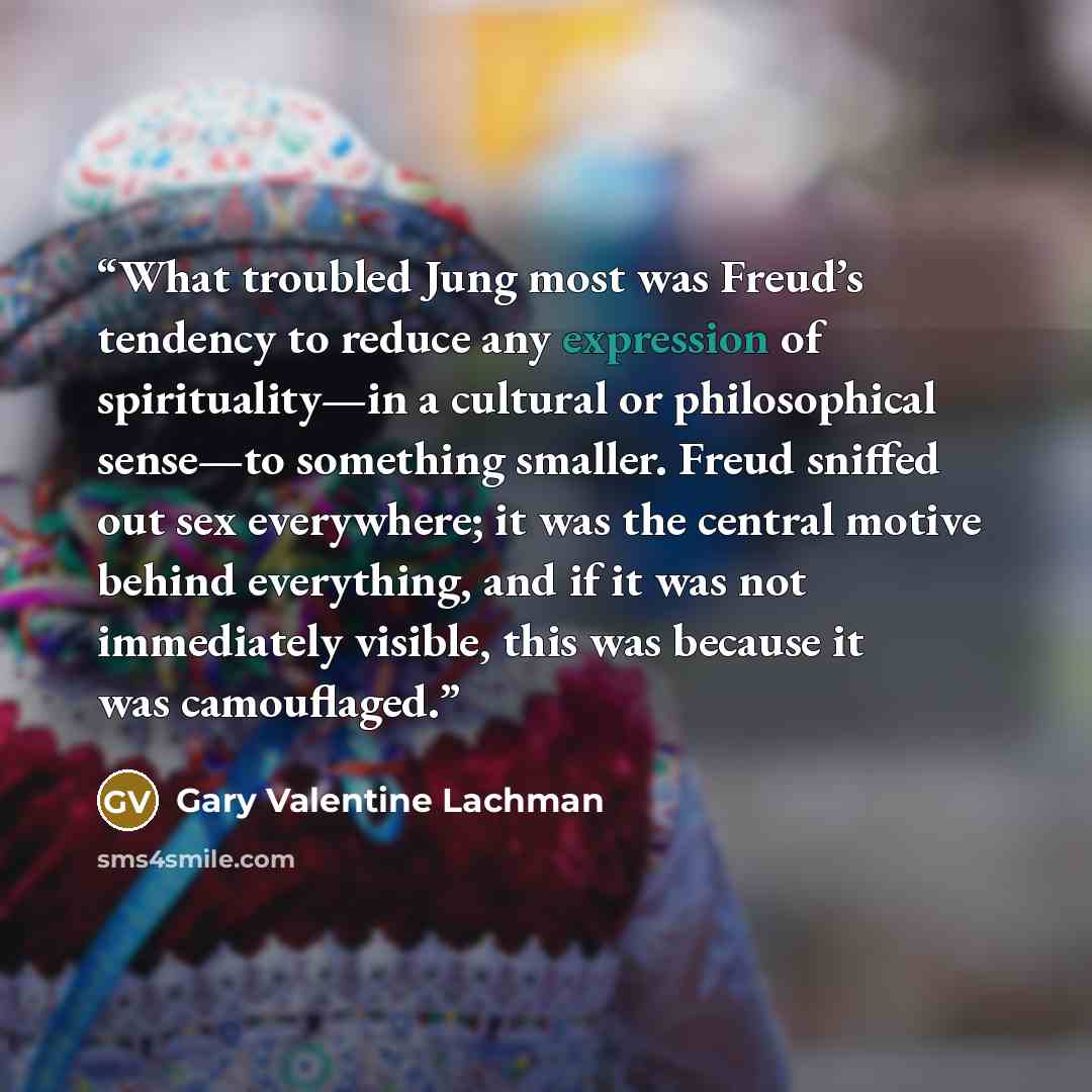 “What troubled Jung most was Freud’s tendency to reduce any expression of spirituality—in a cultural or philosophical sense—to something smaller. Freud sniffed out sex everywhere; it was the central motive behind everything, and if it was not immediately visible, this was because it was camouflaged.” quote by Gary Valentine Lachman