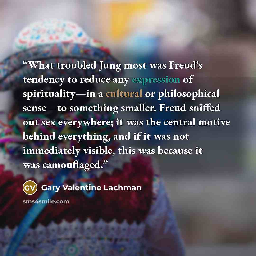“What troubled Jung most was Freud’s tendency to reduce any expression of spirituality—in a cultural or philosophical sense—to something smaller. Freud sniffed out sex everywhere; it was the central motive behind everything, and if it was not immediately visible, this was because it was camouflaged.” quote by Gary Valentine Lachman