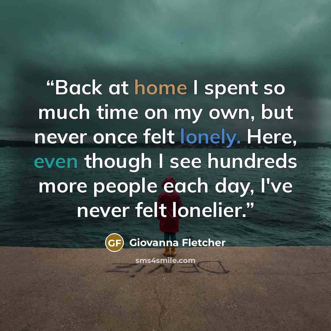 “Back at home I spent so much time on my own, but never once felt lonely. Here, even though I see hundreds more people each day, I've never felt lonelier.” quote by Giovanna Fletcher