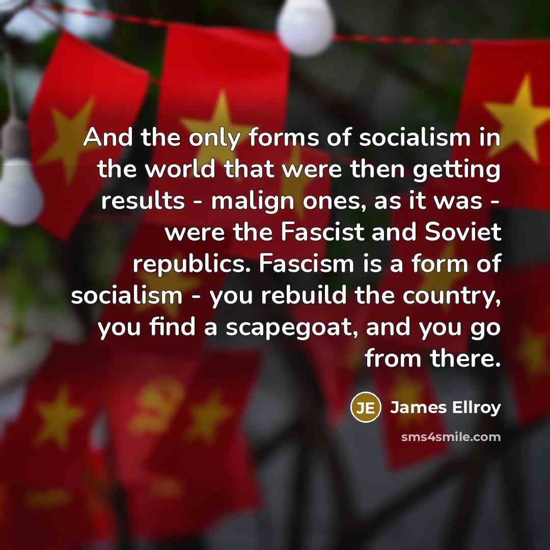 “And the only forms of socialism in the world that were then getting results - malign ones, as it was - were the Fascist and Soviet republics. Fascism is a form of socialism - you rebuild the country, you find a scapegoat, and you go from there.” quote by James Ellroy