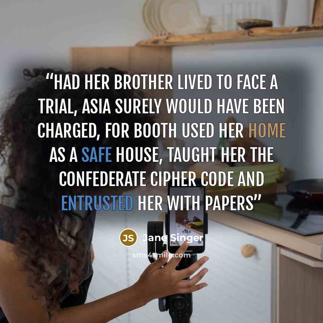 “Had her brother lived to face a trial, Asia surely would have been charged, for Booth used her home as a safe house, taught her the Confederate cipher code and entrusted her with papers” quote by Jane Singer