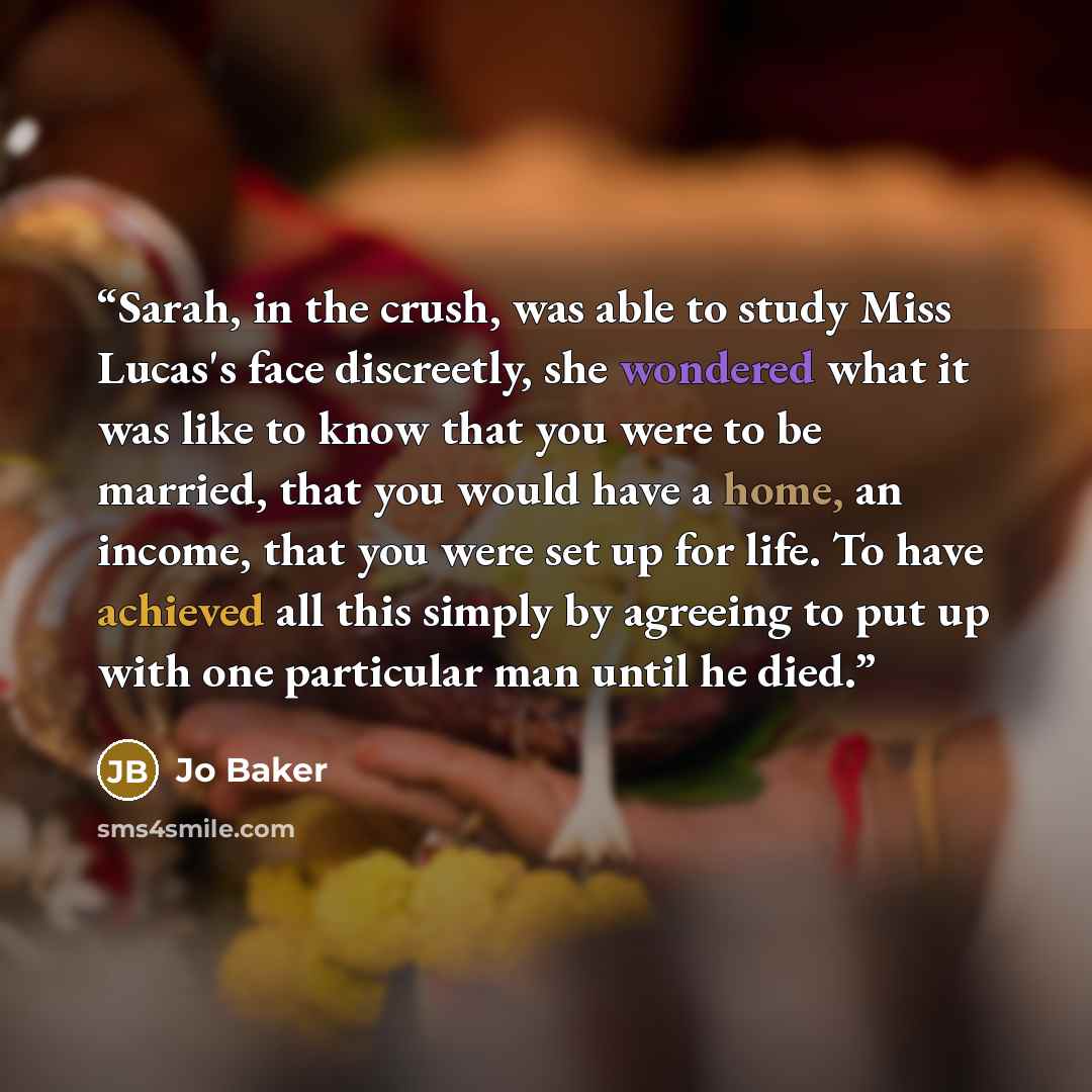 “Sarah, in the crush, was able to study Miss Lucas's face discreetly, she wondered what it was like to know that you were to be married, that you would have a home, an income, that you were set up for life. To have achieved all this simply by agreeing to put up with one particular man until he died.” quote by Jo Baker