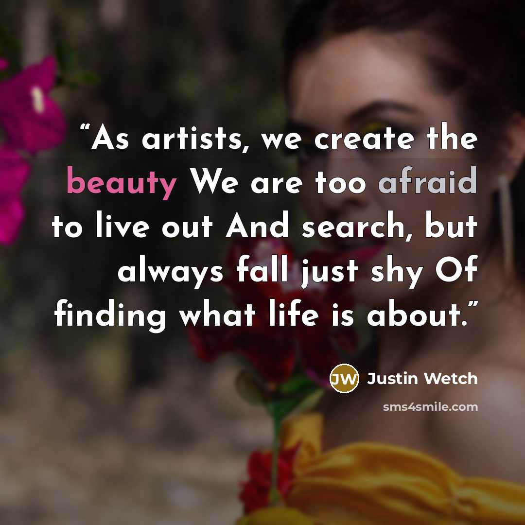 “As artists, we create the beauty We are too afraid to live out And search, but always fall just shy Of finding what life is about.” quote by Justin Wetch