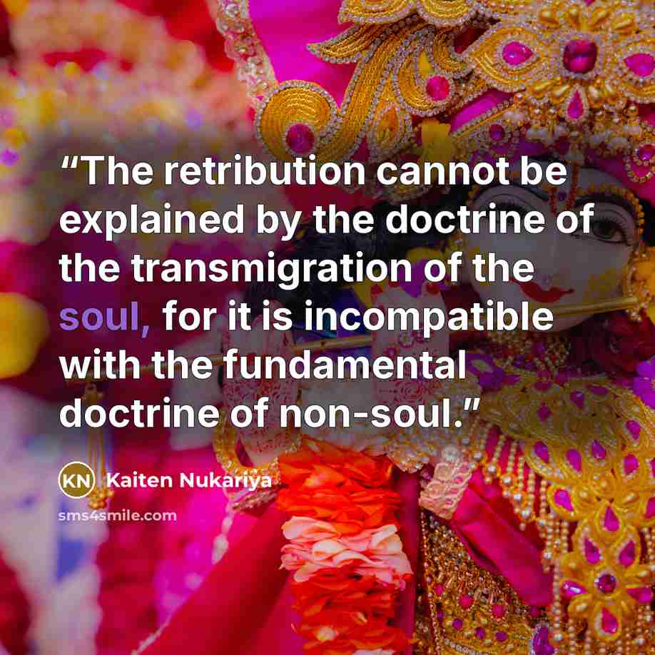 “The retribution cannot be explained by the doctrine of the transmigration of the soul, for it is incompatible with the fundamental doctrine of non-soul.” quote by Kaiten Nukariya