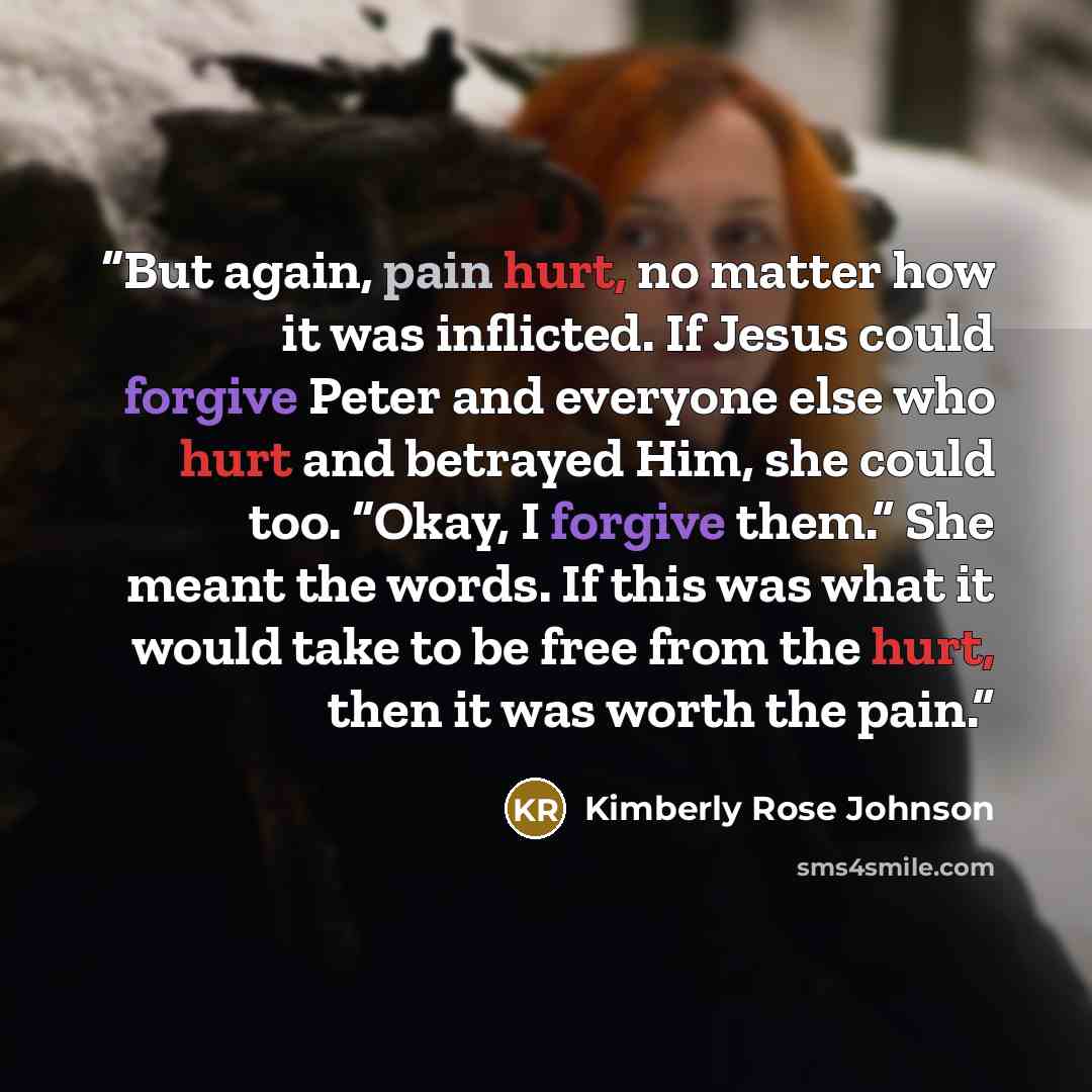 “But again, pain hurt, no matter how it was inflicted. If Jesus could forgive Peter and everyone else who hurt and betrayed Him, she could too. “Okay, I forgive them.” She meant the words. If this was what it would take to be free from the hurt, then it was worth the pain.” quote by Kimberly Rose Johnson