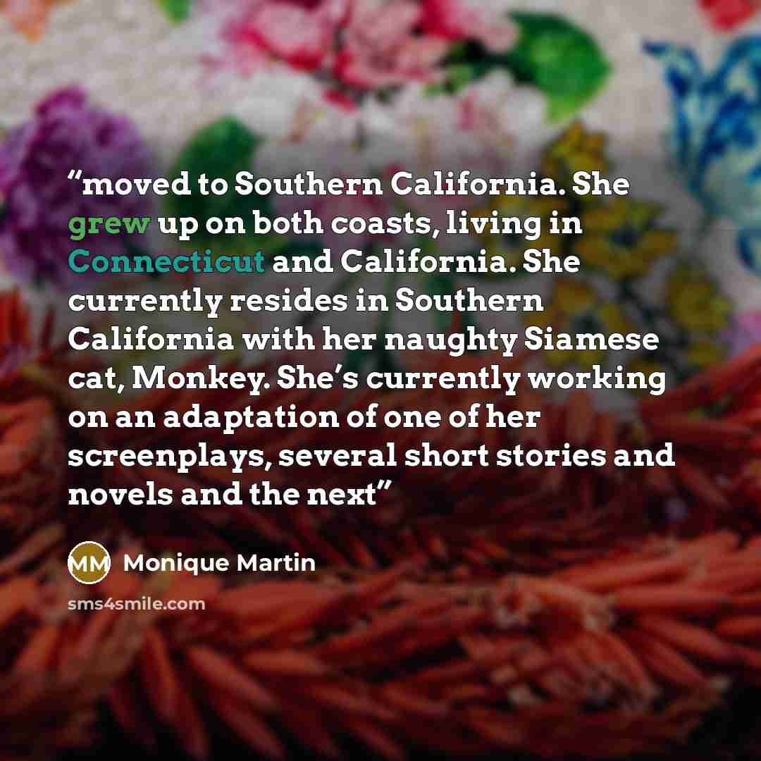 “moved to Southern California. She grew up on both coasts, living in Connecticut and California. She currently resides in Southern California with her naughty Siamese cat, Monkey. She’s currently working on an adaptation of one of her screenplays, several short stories and novels and the next” quote by Monique Martin