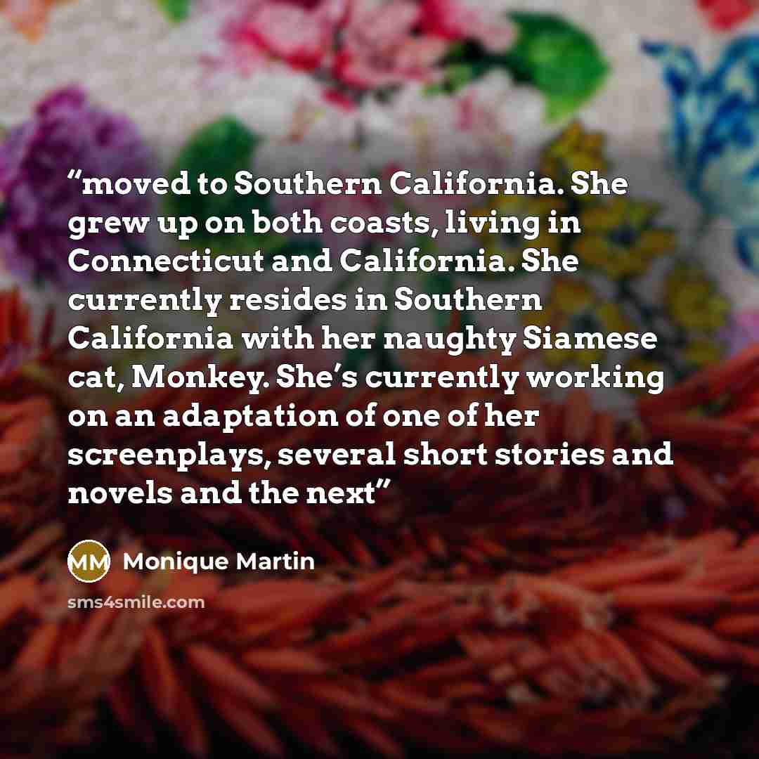 “moved to Southern California. She grew up on both coasts, living in Connecticut and California. She currently resides in Southern California with her naughty Siamese cat, Monkey. She’s currently working on an adaptation of one of her screenplays, several short stories and novels and the next” quote by Monique Martin