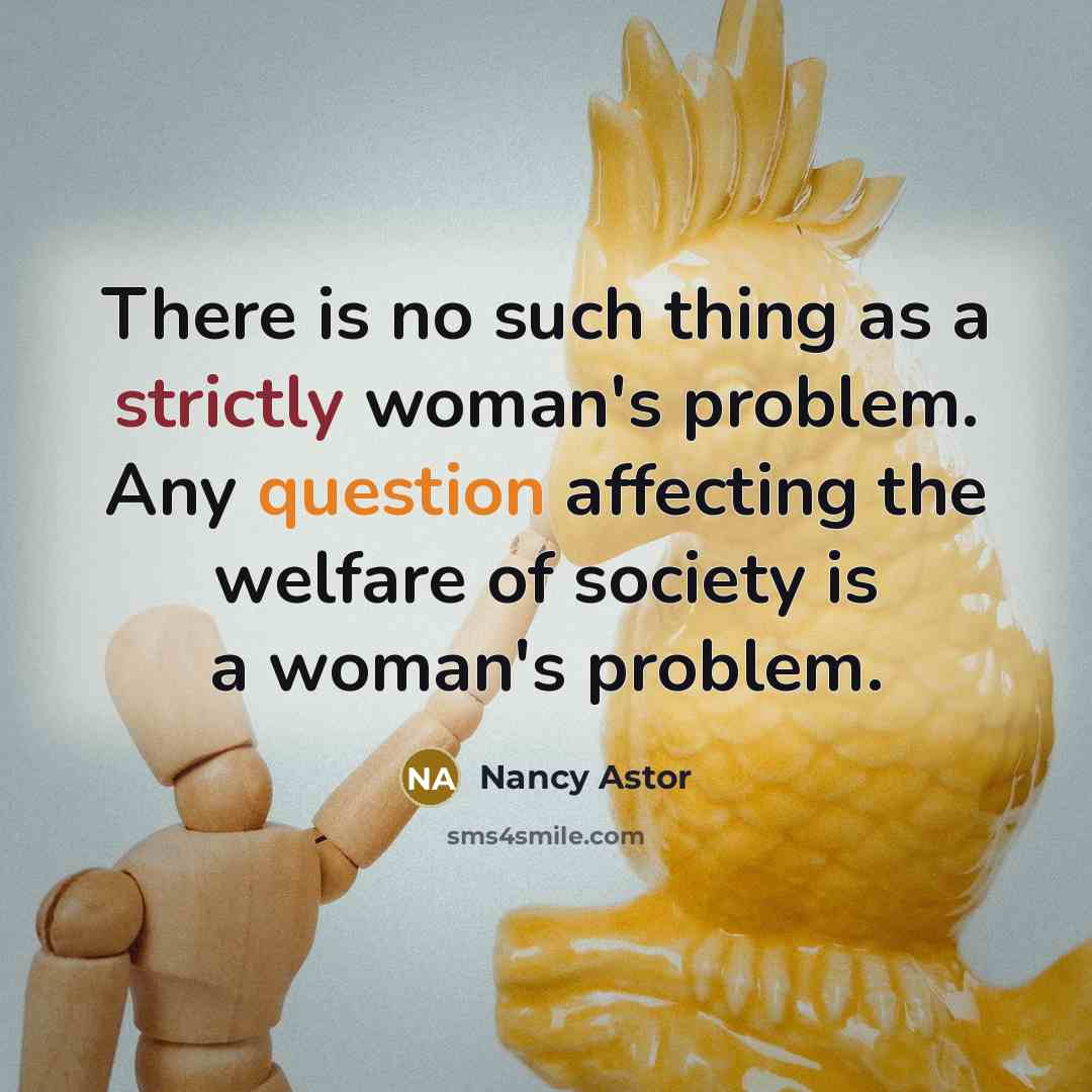 “There is no such thing as a strictly woman's problem. Any question affecting the welfare of society is a woman's problem.” quote by Nancy Astor