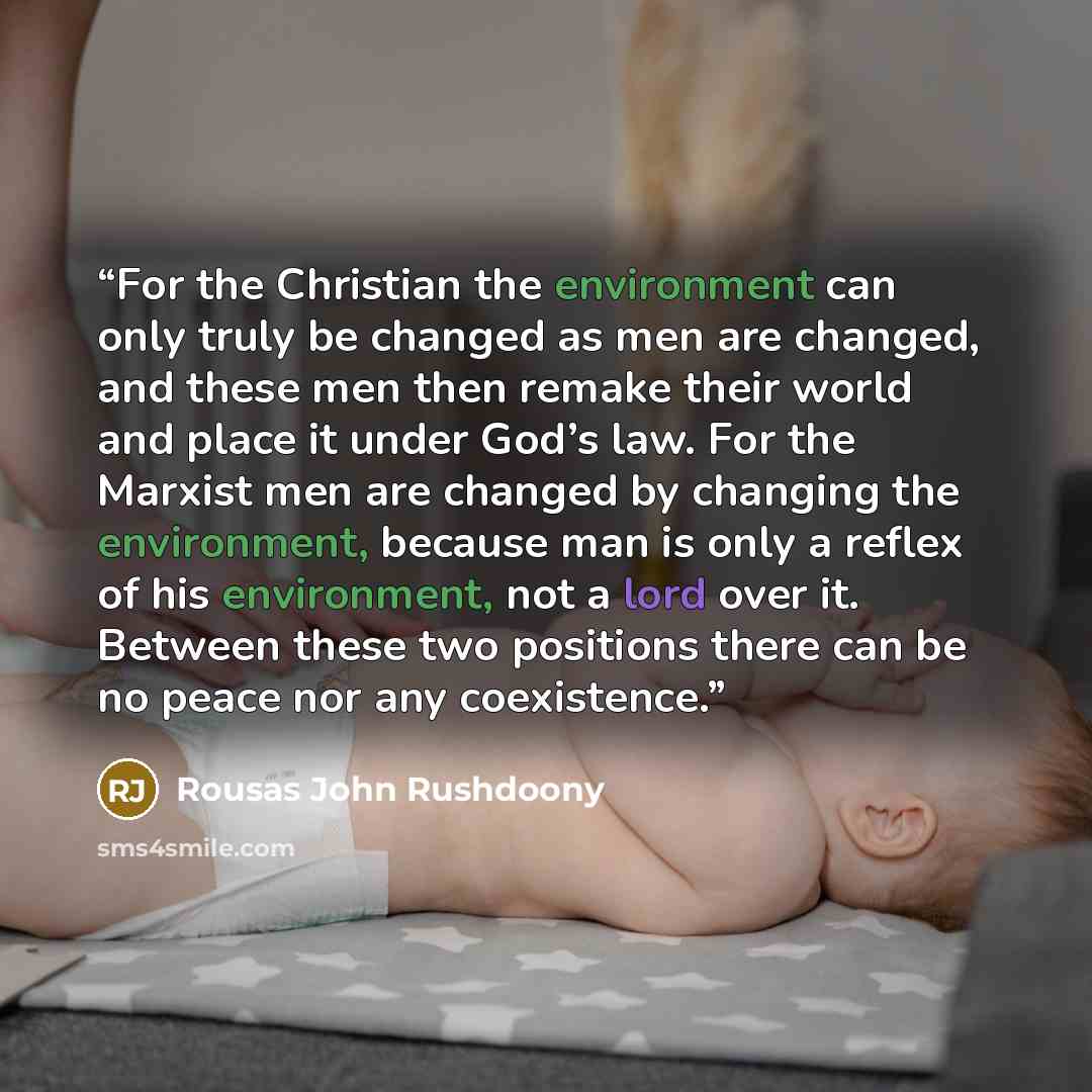 “For the Christian the environment can only truly be changed as men are changed, and these men then remake their world and place it under God’s law. For the Marxist men are changed by changing the environment, because man is only a reflex of his environment, not a lord over it. Between these two…” quote by Rousas John Rushdoony