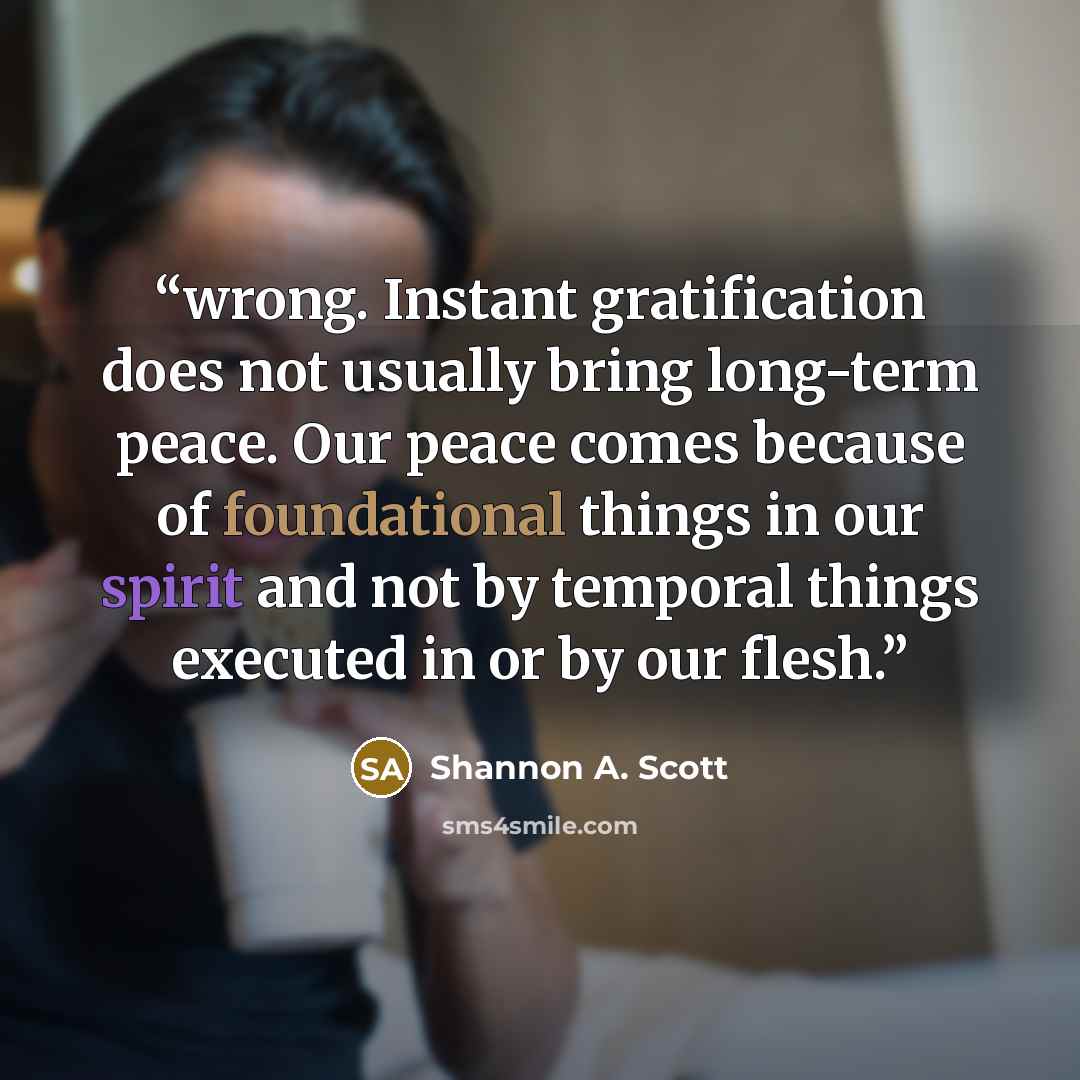 “wrong. Instant gratification does not usually bring long-term peace. Our peace comes because of foundational things in our spirit and not by temporal things executed in or by our flesh.” quote by Shannon A. Scott