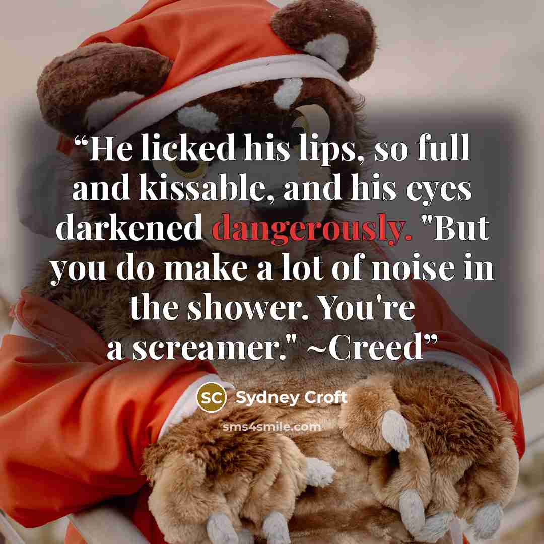“He licked his lips, so full and kissable, and his eyes darkened dangerously. "But you do make a lot of noise in the shower. You're a screamer." ~Creed” quote by Sydney Croft