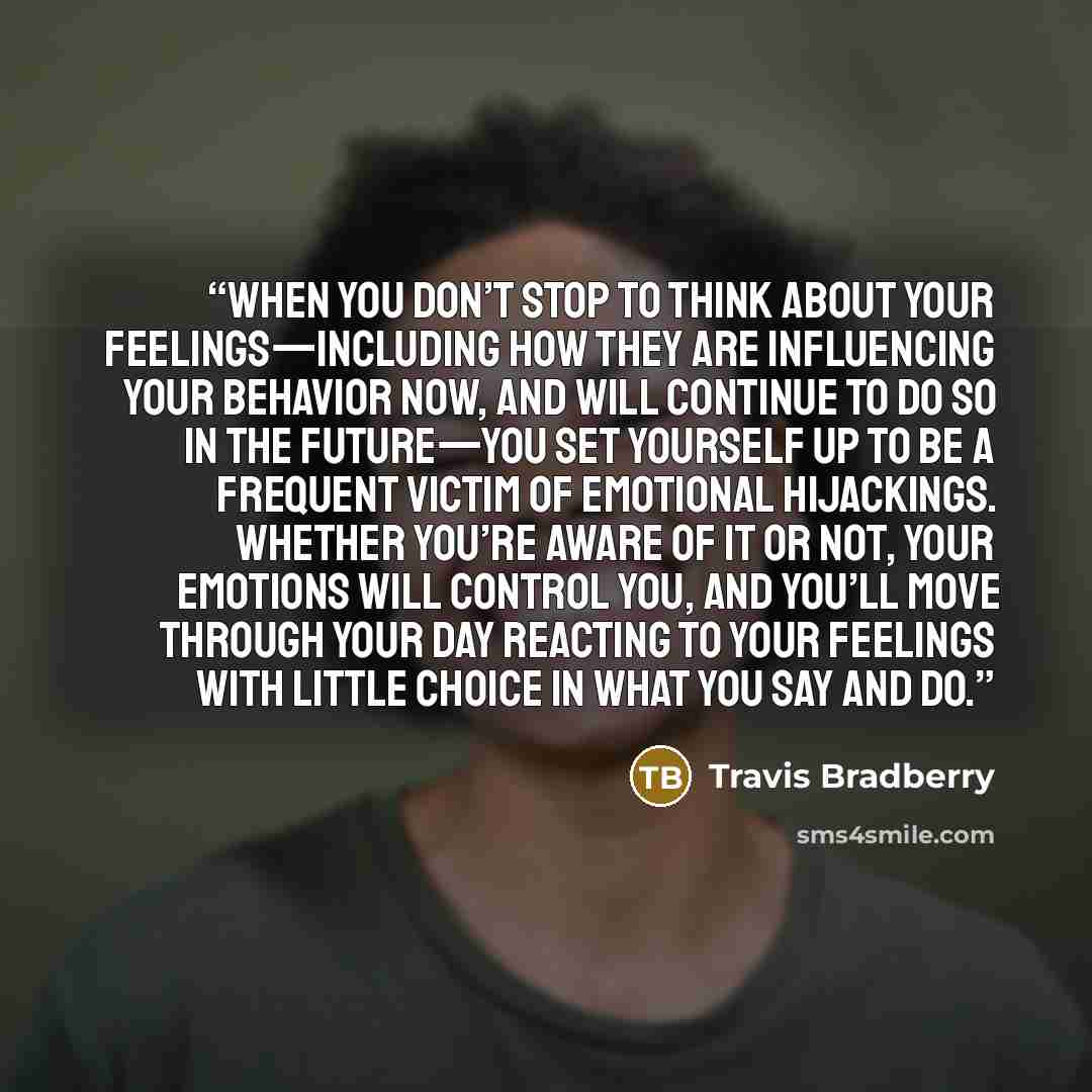 “When you don’t stop to think about your feelings—including how they are influencing your behavior now, and will continue to do so in the future—you set yourself up to be a frequent victim of emotional hijackings. Whether you’re aware of it or not, your emotions will control you, and you’ll move…” quote by Travis Bradberry