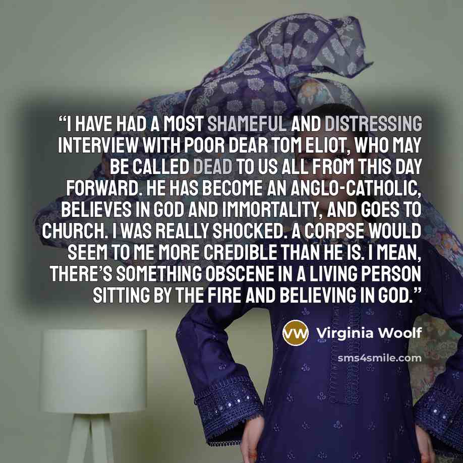 “I have had a most shameful and distressing interview with poor dear Tom Eliot, who may be called dead to us all from this day forward. He has become an Anglo-Catholic, believes in God and immortality, and goes to church. I was really shocked. A corpse would seem to me more credible than he is. I…” quote by Virginia Woolf