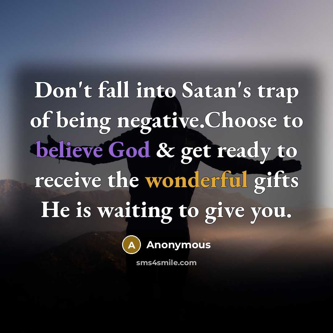 “Don't fall into Satan's trap of being negative.Choose to believe God & get ready to receive the wonderful gifts He is waiting to give you.” quote by Anonymous