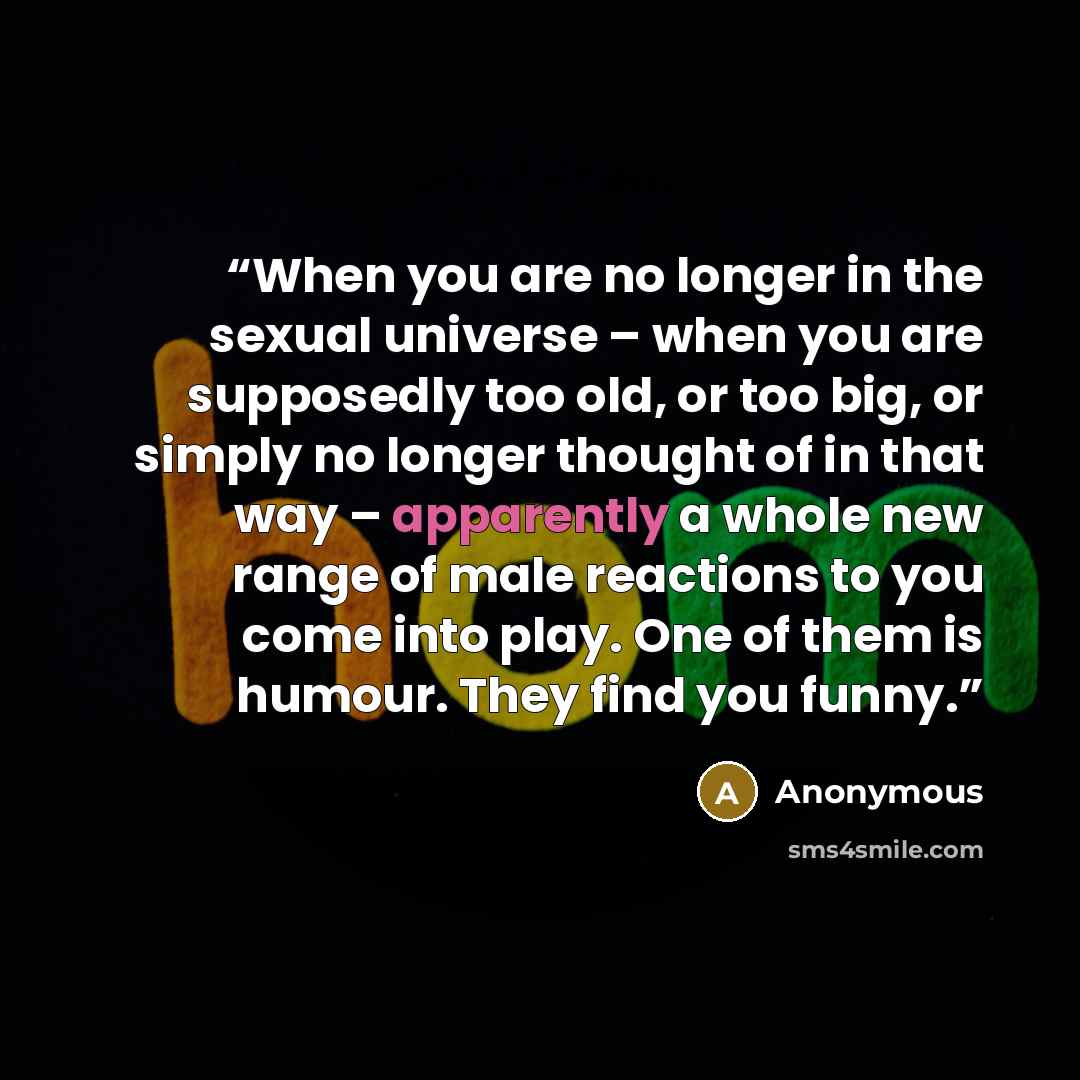 “When you are no longer in the sexual universe – when you are supposedly too old, or too big, or simply no longer thought of in that way – apparently a whole new range of male reactions to you come into play. One of them is humour. They find you funny.” quote by Anonymous