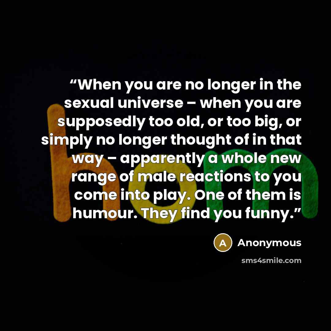 “When you are no longer in the sexual universe – when you are supposedly too old, or too big, or simply no longer thought of in that way – apparently a whole new range of male reactions to you come into play. One of them is humour. They find you funny.” quote by Anonymous