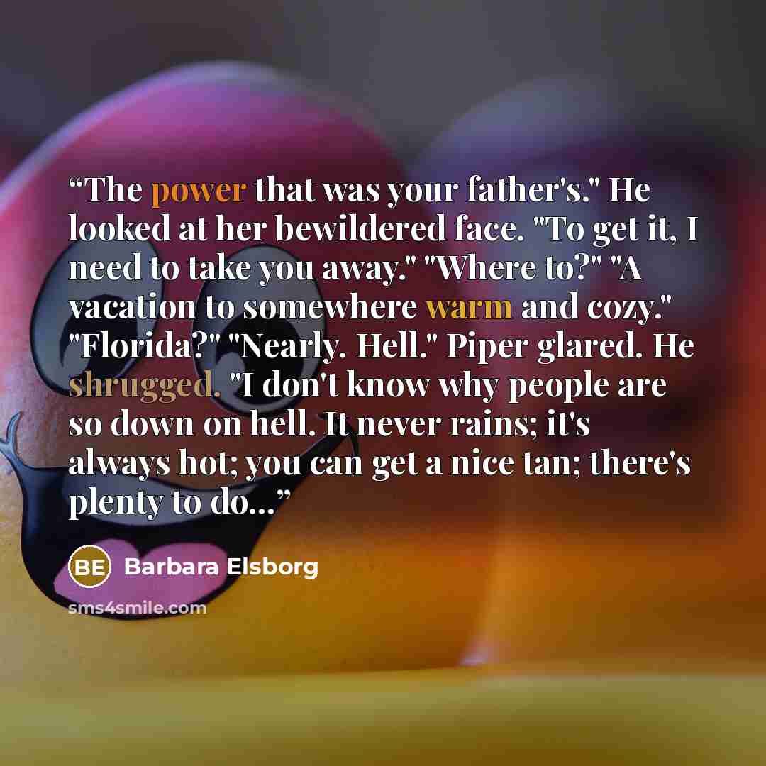 “The power that was your father's." He looked at her bewildered face. "To get it, I need to take you away." "Where to?" "A vacation to somewhere warm and cozy." "Florida?" "Nearly. Hell." Piper glared. He shrugged. "I don't know why people are so down on hell. It never rains; it's always hot; you…” quote by barbara elsborg