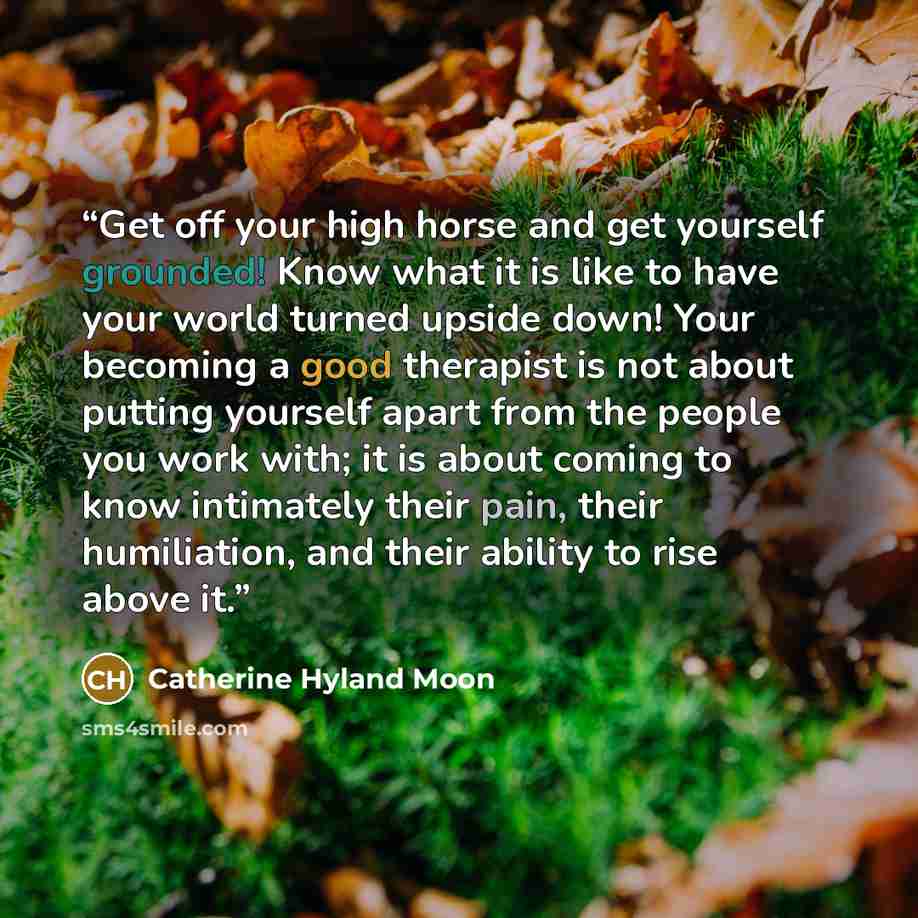 “Get off your high horse and get yourself grounded! Know what it is like to have your world turned upside down! Your becoming a good therapist is not about putting yourself apart from the people you work with; it is about coming to know intimately their pain, their humiliation, and their ability to…” quote by Catherine Hyland Moon