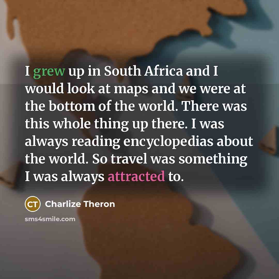 “I grew up in South Africa and I would look at maps and we were at the bottom of the world. There was this whole thing up there. I was always reading encyclopedias about the world. So travel was something I was always attracted to.” quote by Charlize Theron