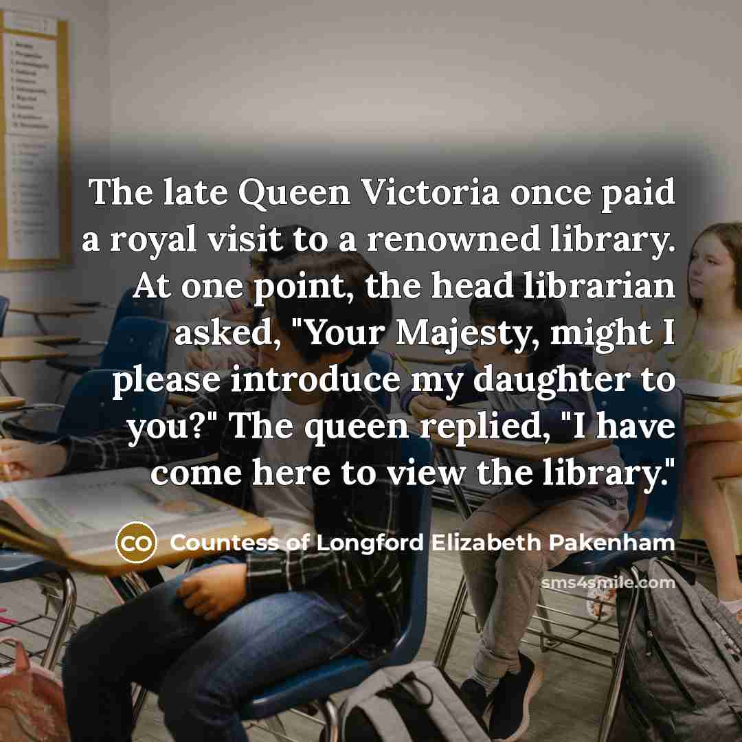 “The late Queen Victoria once paid a royal visit to a renowned library. At one point, the head librarian asked, "Your Majesty, might I please introduce my daughter to you?" The queen replied, "I have come here to view the library."” quote by Countess of Longford Elizabeth Pakenham