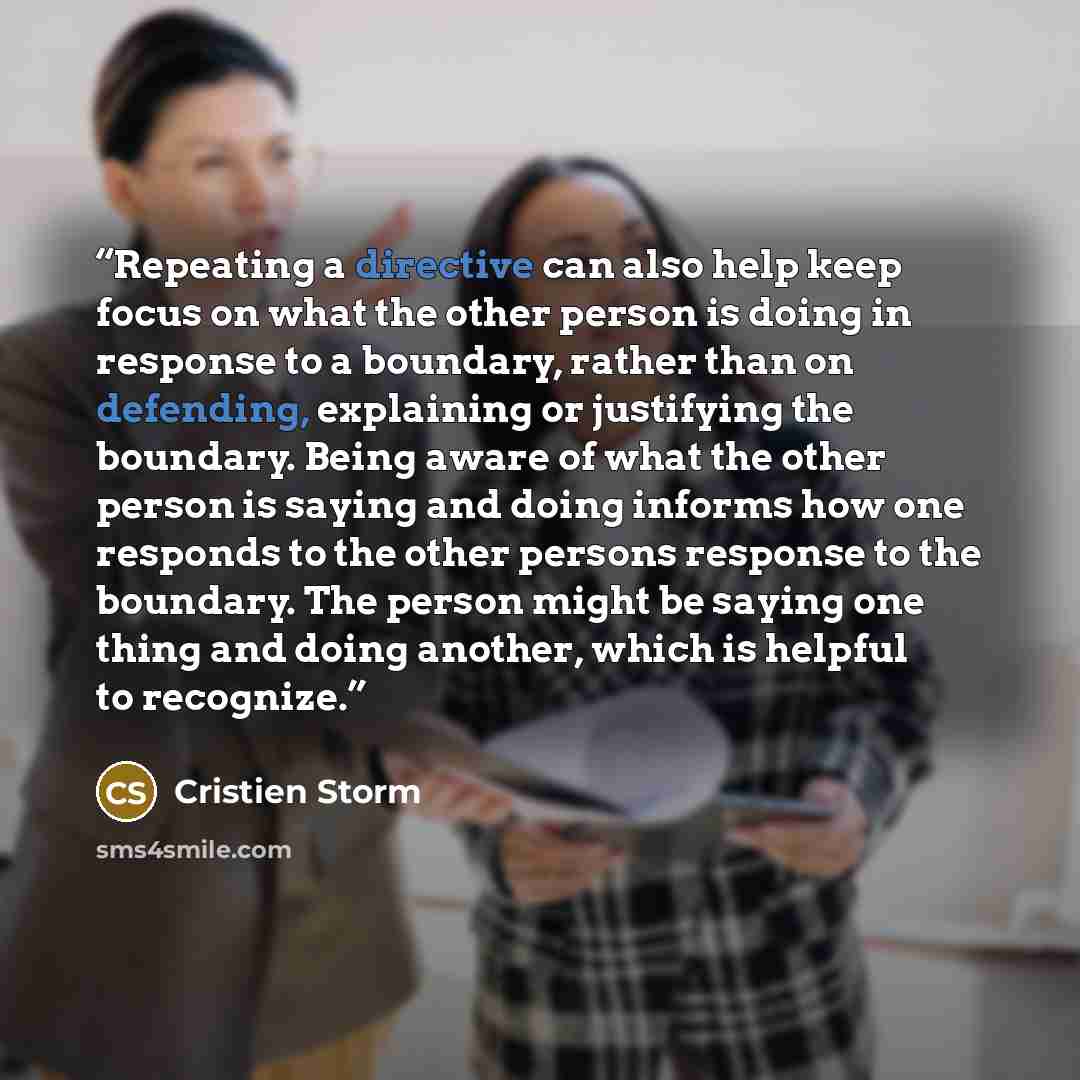 “Repeating a directive can also help keep focus on what the other person is doing in response to a boundary, rather than on defending, explaining or justifying the boundary. Being aware of what the other person is saying and doing informs how one responds to the other persons response to the…” quote by Cristien Storm