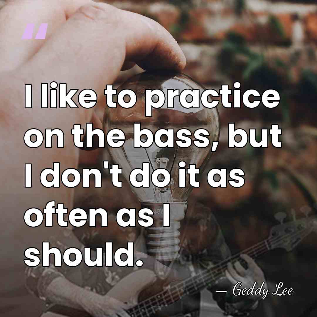 I like to practice on the bass, but I don't do it&hellip; - Geddy Lee