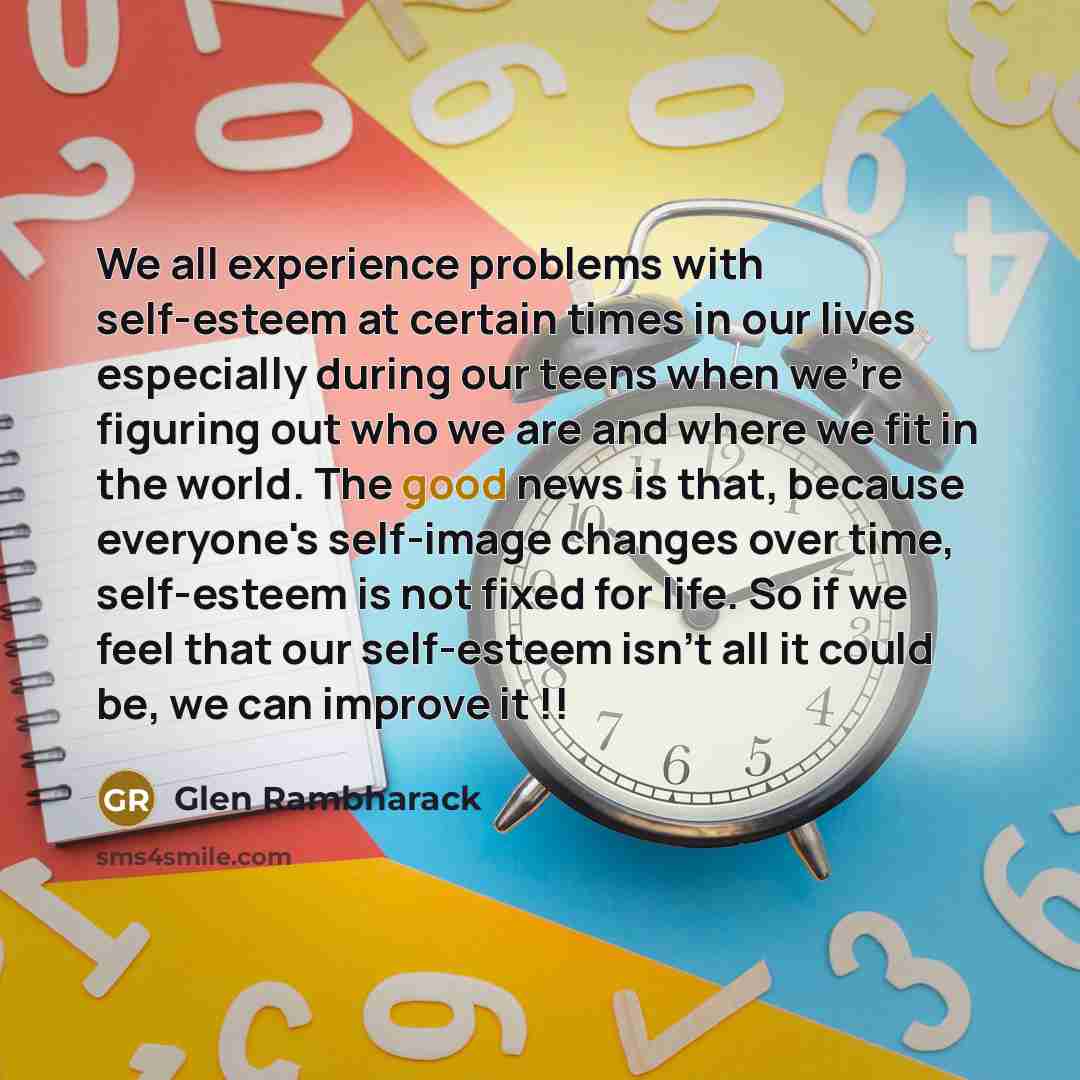 “We all experience problems with self-esteem at certain times in our lives especially during our teens when we're figuring out who we are and where we fit in the world. The good news is that, because everyone's self-image changes over time, self-esteem is not fixed for life. So if we feel that our…” quote by Glen Rambharack