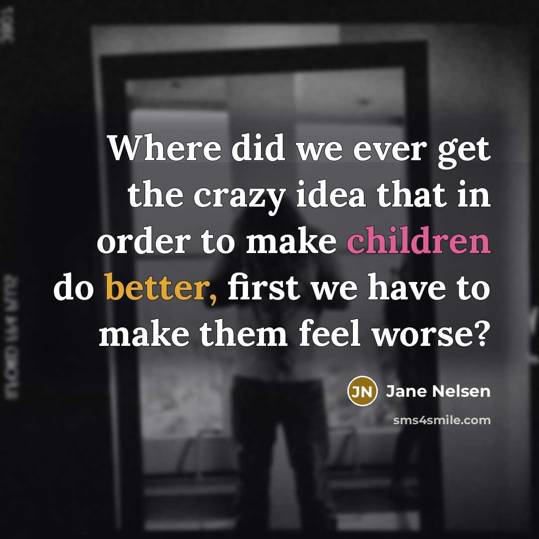“Where did we ever get the crazy idea that in order to make children do better, first we have to make them feel worse?” quote by Jane Nelsen