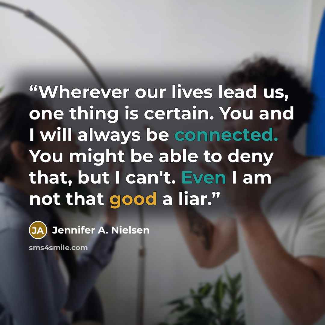 “Wherever our lives lead us, one thing is certain. You and I will always be connected. You might be able to deny that, but I can't. Even I am not that good a liar.” quote by Jennifer A. Nielsen