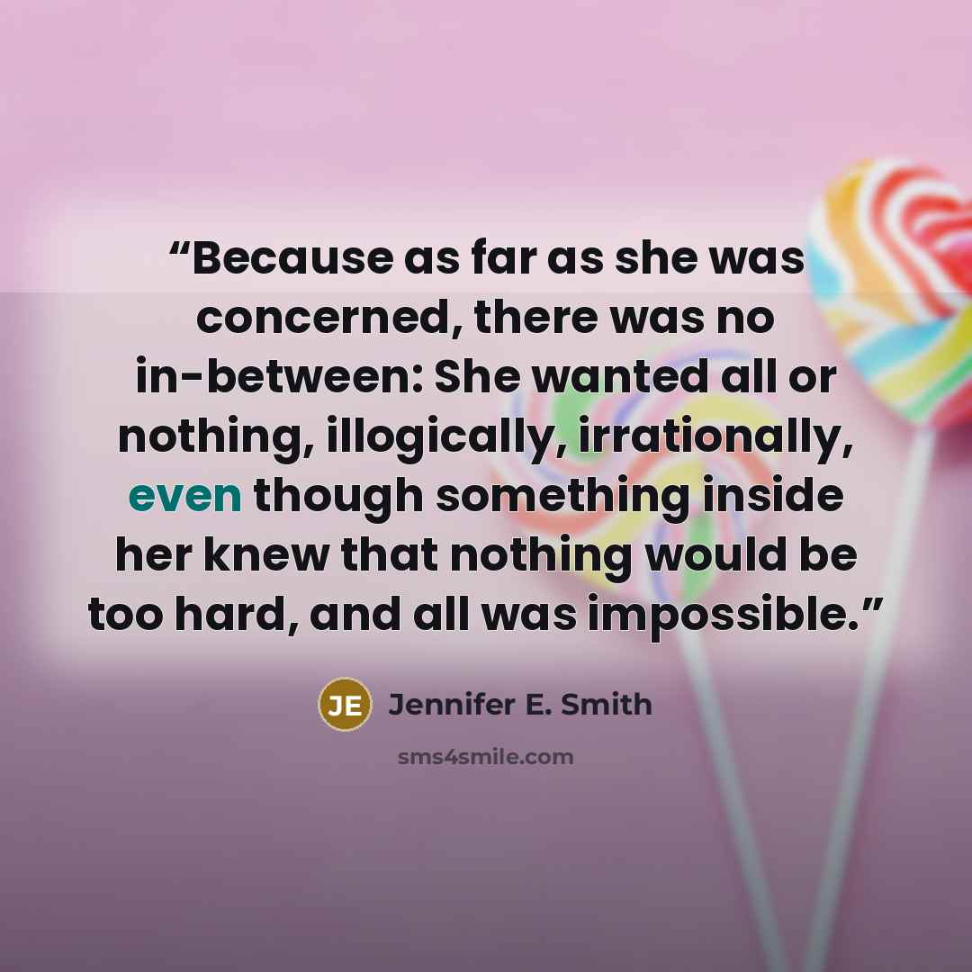 “Because as far as she was concerned, there was no in-between: She wanted all or nothing, illogically, irrationally, even though something inside her knew that nothing would be too hard, and all was impossible.” quote by Jennifer E. Smith