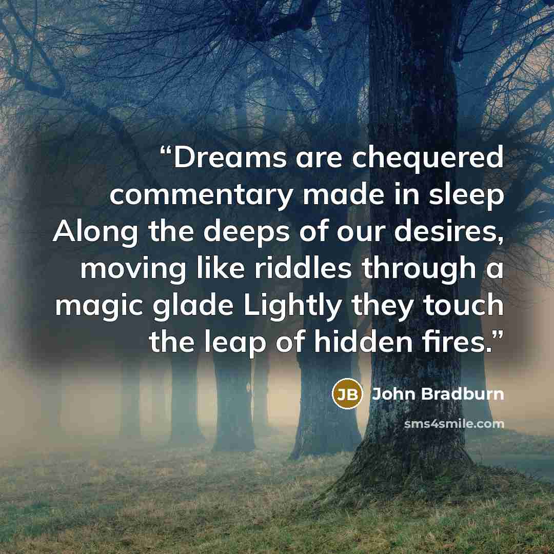 “Dreams are chequered commentary made in sleep Along the deeps of our desires, moving like riddles through a magic glade Lightly they touch the leap of hidden fires.” quote by John Bradburn