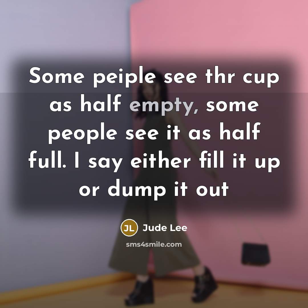 “Some peiple see thr cup as half empty, some people see it as half full. I say either fill it up or dump it out” quote by Jude Lee