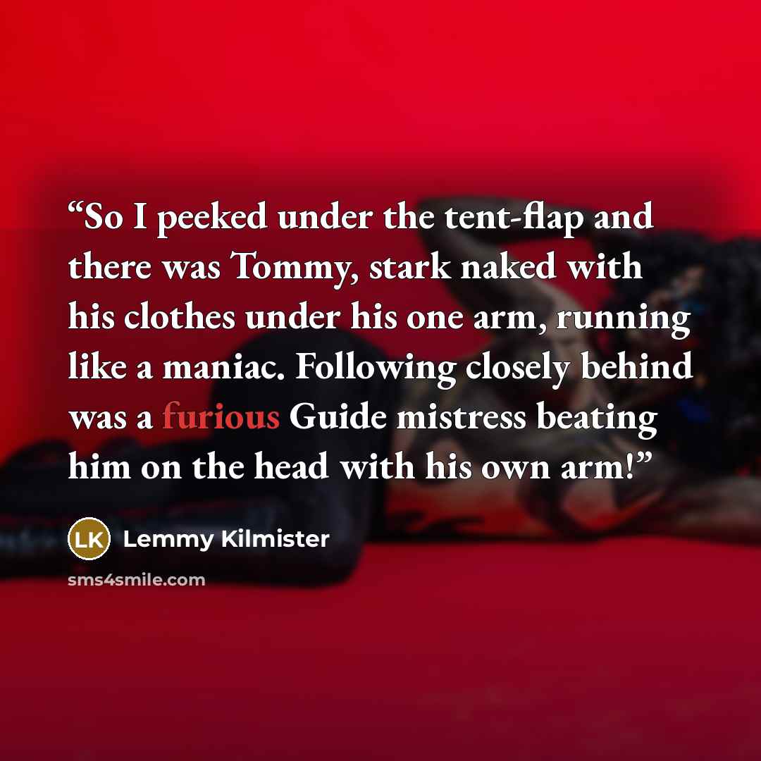 “So I peeked under the tent-flap and there was Tommy, stark naked with his clothes under his one arm, running like a maniac. Following closely behind was a furious Guide mistress beating him on the head with his own arm!” quote by Lemmy Kilmister