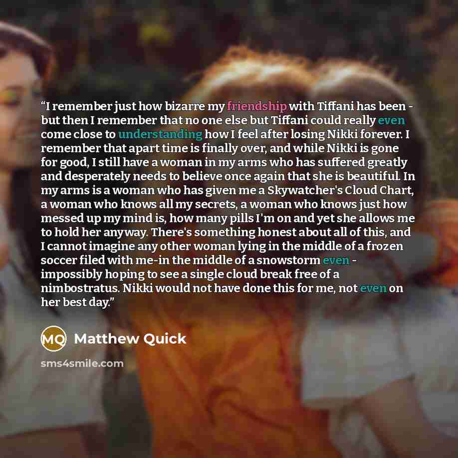 “I remember just how bizarre my friendship with Tiffani has been - but then I remember that no one else but Tiffani could really even come close to understanding how I feel after losing Nikki forever. I remember that apart time is finally over, and while Nikki is gone for good, I still have a woman…” quote by Matthew Quick