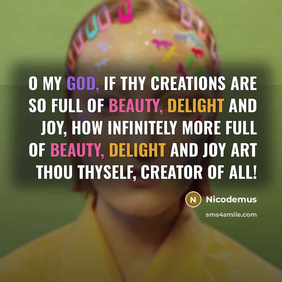 “O my God, if Thy creations are so full of beauty, delight and joy, how infinitely more full of beauty, delight and joy art Thou Thyself, Creator of all!” quote by Nicodemus