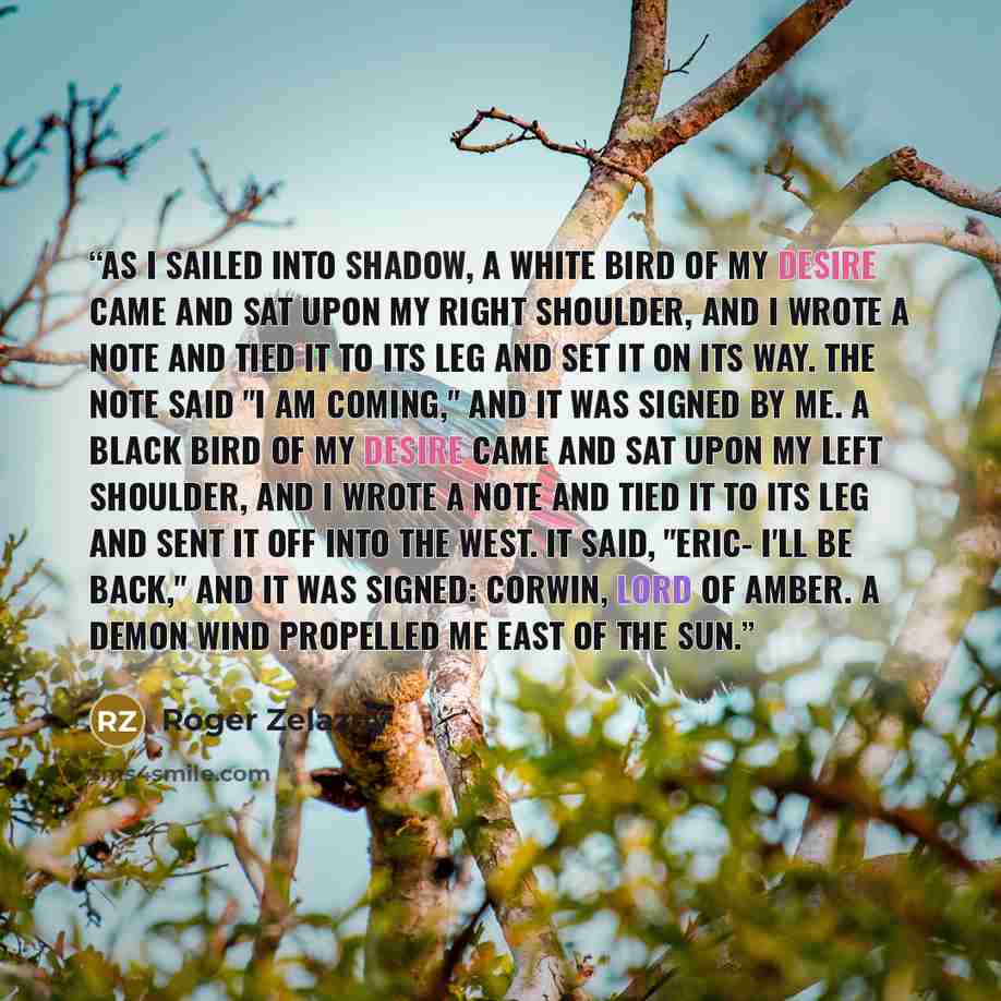 “As I sailed into Shadow, a white bird of my desire came and sat upon my right shoulder, and I wrote a note and tied it to its leg and set it on its way. The note said "I am coming," and it was signed by me. A black bird of my desire came and sat upon my left shoulder, and I wrote a note and tied…” quote by Roger Zelazny