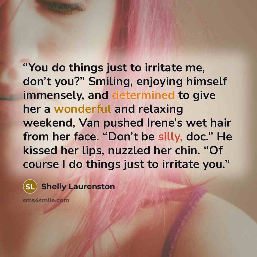 “You do things just to irritate me, don’t you?” Smiling, enjoying himself immensely, and determined to give her a wonderful and relaxing weekend, Van pushed Irene’s wet hair from her face. “Don’t be silly, doc.” He kissed her lips, nuzzled her chin. “Of course I do things just to irritate you.” quote by Shelly Laurenston