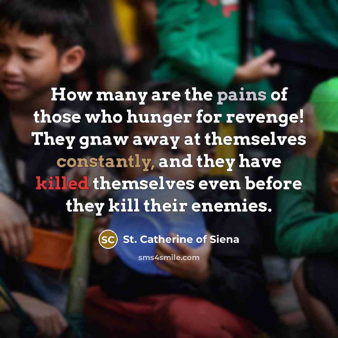“How many are the pains of those who hunger for revenge! They gnaw away at themselves constantly, and they have killed themselves even before they kill their enemies.” quote by St. Catherine of Siena