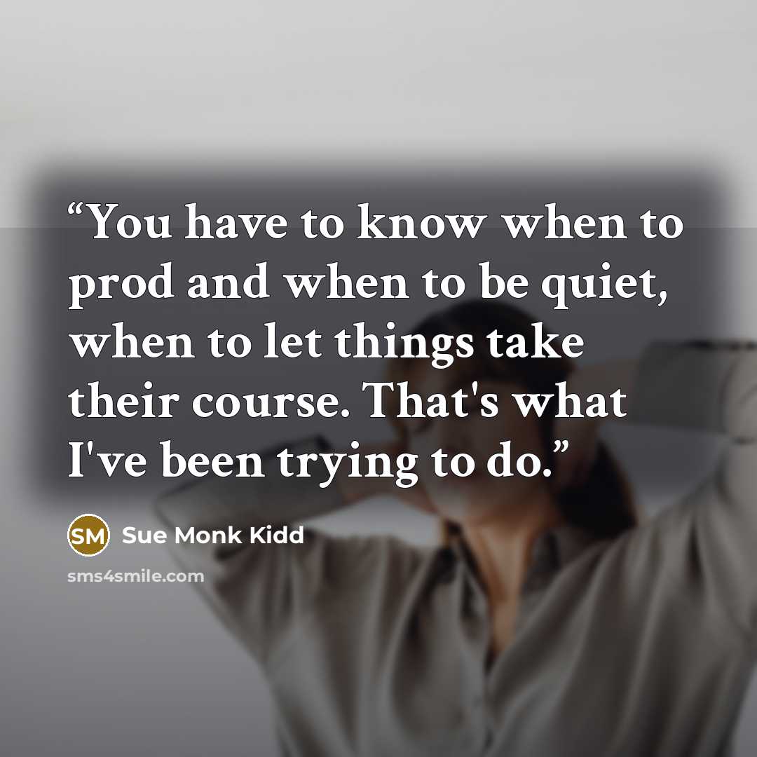 “You have to know when to prod and when to be quiet, when to let things take their course. That's what I've been trying to do.” quote by Sue Monk Kidd