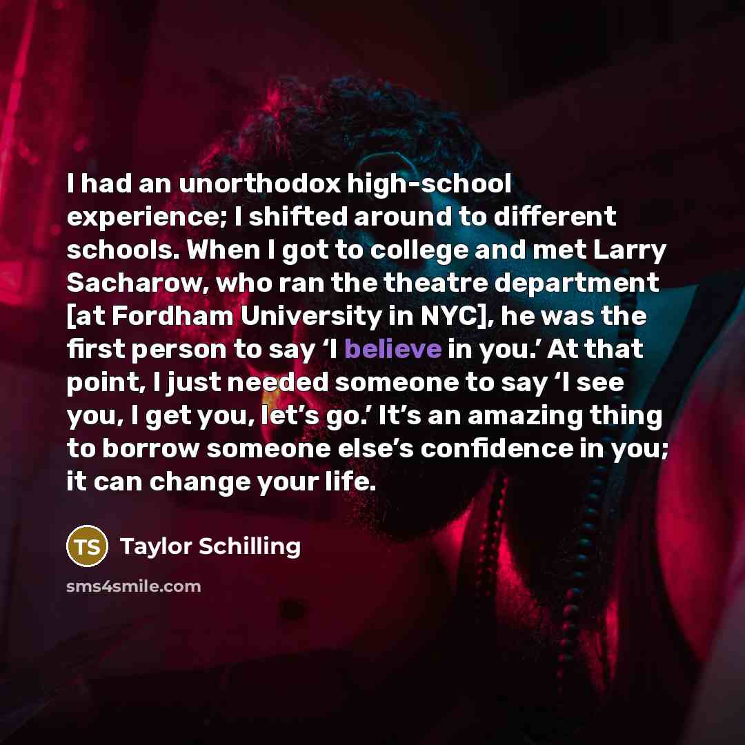 “I had an unorthodox high-school experience; I shifted around to different schools. When I got to college and met Larry Sacharow, who ran the theatre department [at Fordham University in NYC], he was the first person to say ‘I believe in you.’ At that point, I just needed someone to say ‘I see you…” quote by Taylor Schilling