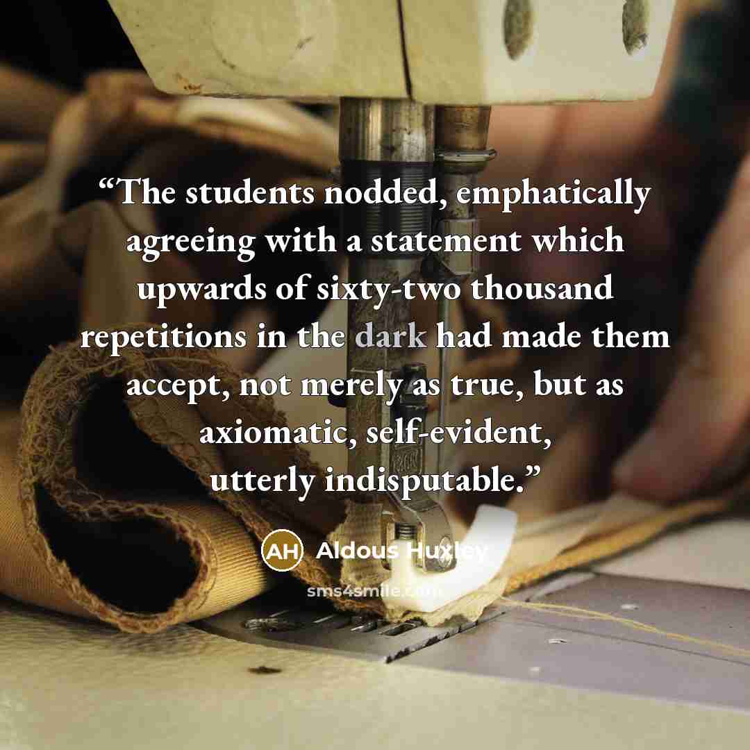 “The students nodded, emphatically agreeing with a statement which upwards of sixty-two thousand repetitions in the dark had made them accept, not merely as true, but as axiomatic, self-evident, utterly indisputable.” quote by Aldous Huxley