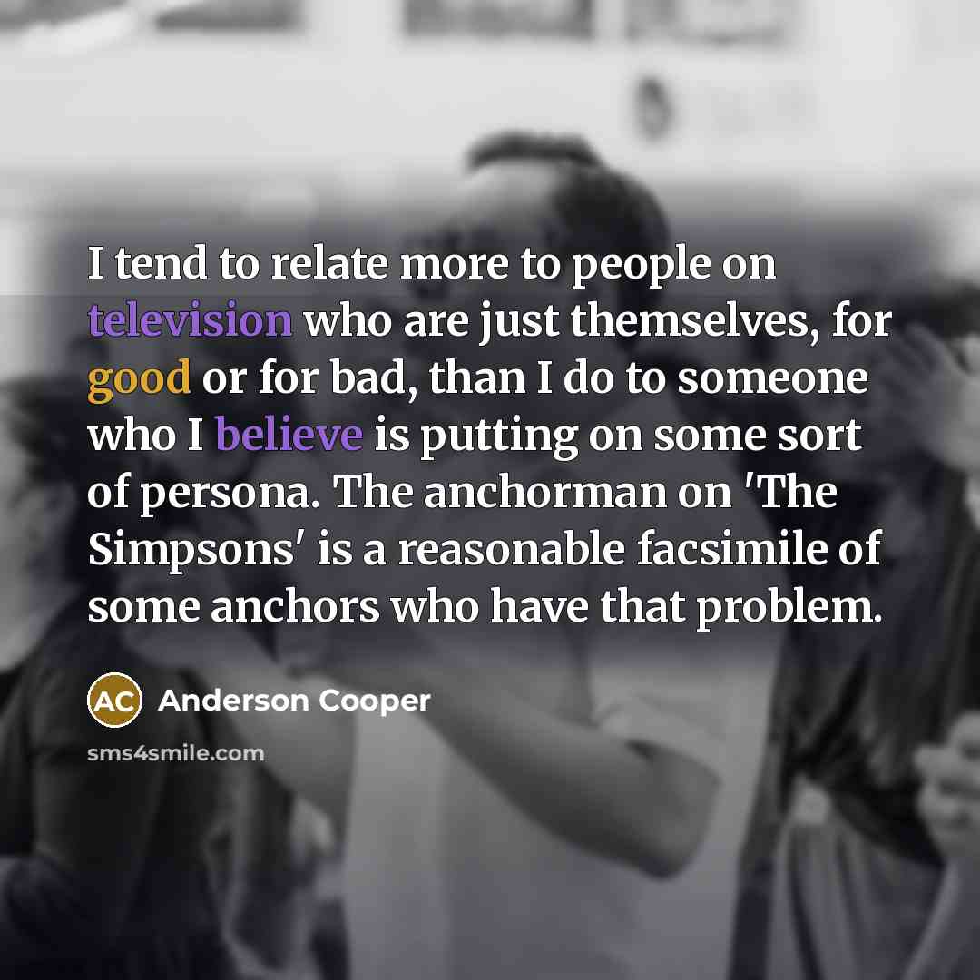 “I tend to relate more to people on television who are just themselves, for good or for bad, than I do to someone who I believe is putting on some sort of persona. The anchorman on 'The Simpsons' is a reasonable facsimile of some anchors who have that problem.” quote by Anderson Cooper